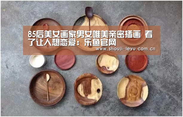 85后美女画家男女唯美亲密插画 看了让人想恋爱:乐鱼官网(图4) 官方登录通道