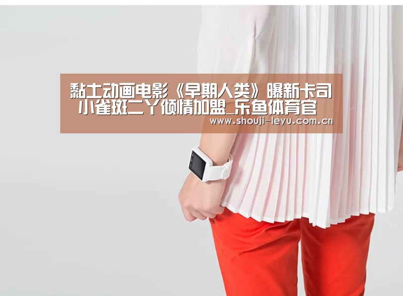 黏土动画电影《早期人类》曝新卡司 小雀斑二丫倾情加盟_乐鱼体育官方网站入口(图1) 官方登录通道